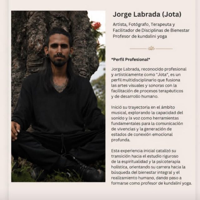Proyecto Casa Gitana confirma y de la bienvenida a Jorge Labrada (Jota)
Artista, Fotógrafo, Terapeuta y
Facilitador de Disciplinas de Bienestar
Profesor de kundalini yoga
*Perfil Profesional*
Jorge Labrada, reconocido profesional y artisticamente como “Jota”
, es un
perfil multidisciplinario que fusiona las artes visuales y sonoras con la facilitación de procesos terapéuticos y de desarrollo humano.
Inició su trayectoria en el ámbito musical, explorando la capacidad del sonido y la voz como herramientas fundamentales para la comunicación de vivencias y la generación de estados de conexión emocional profunda.
Esta experiencia inicial catalizó su transición hacia el estudio riguroso de la espiritualidad y la psicoterapia holistica, orientando su carrera hacia la búsqueda del bienestar integral y el realizamiento humano, dando paso a formarse como profesor de Kundalini yoga/Proyecto Casa Gitana is pleased to welcome Jorge Labrada (“Jota”).

Artist, Photographer, Therapist, and Wellness Facilitator
Kundalini Yoga Teacher

Professional Profile

Jorge Labrada, professionally and artistically known as “Jota,” is a multidisciplinary professional who combines the visual and sonic arts with the facilitation of therapeutic processes and human development.

He began his career in the field of music, exploring the power of sound and the human voice as essential tools for expressing life experiences and creating deep emotional connection. This early journey inspired him to pursue an in-depth study of spirituality and holistic psychotherapy, guiding his professional path toward the pursuit of integral well-being and personal fulfillment.

As part of this evolution, he trained and became a certified Kundalini Yoga teacher, integrating these teachings into his holistic approach to healing, self-discovery, and human transformation.