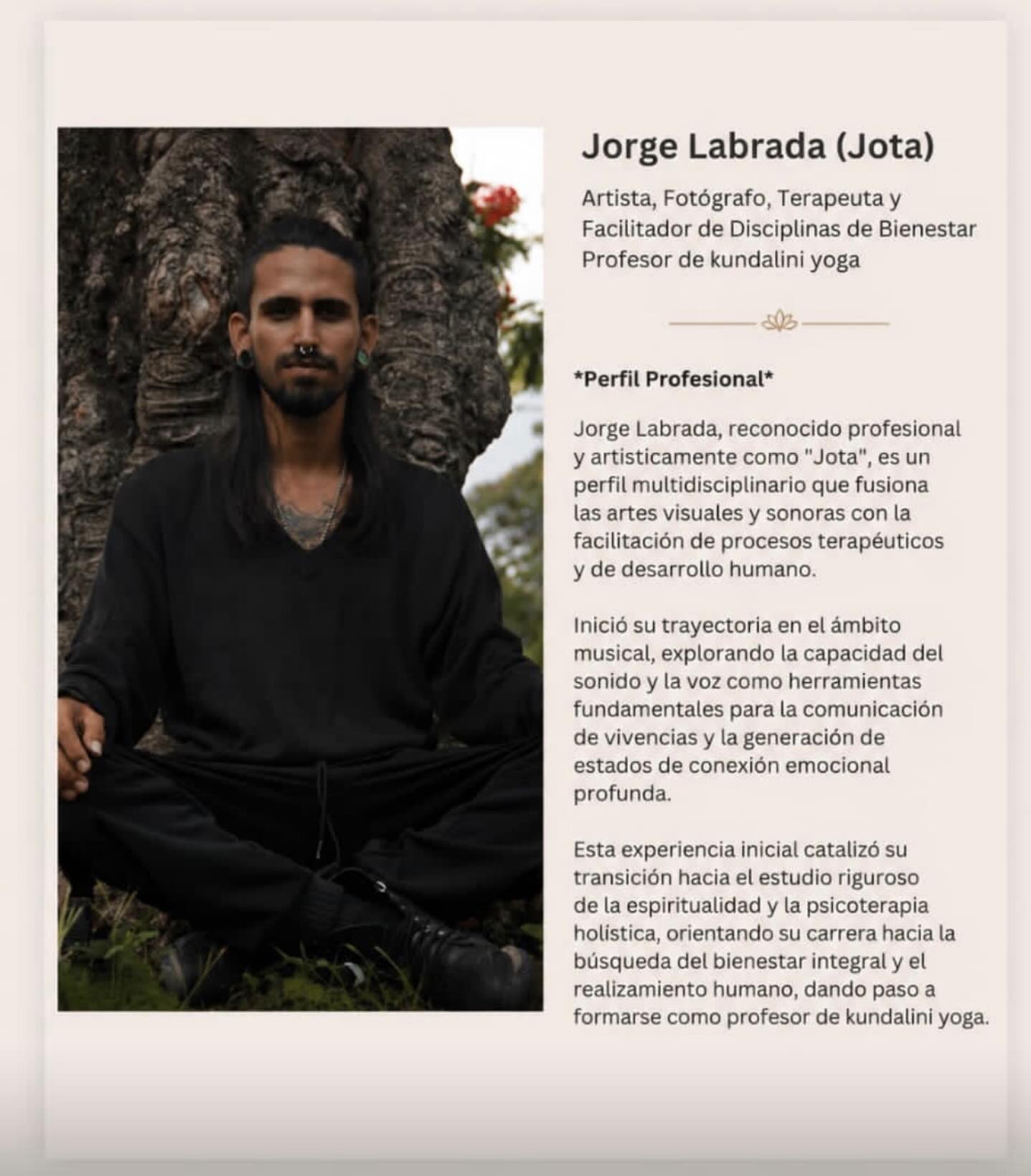 Proyecto Casa Gitana confirma y de la bienvenida a Jorge Labrada (Jota)
Artista, Fotógrafo, Terapeuta y
Facilitador de Disciplinas de Bienestar
Profesor de kundalini yoga
*Perfil Profesional*
Jorge Labrada, reconocido profesional y artisticamente como “Jota”
, es un
perfil multidisciplinario que fusiona las artes visuales y sonoras con la facilitación de procesos terapéuticos y de desarrollo humano.
Inició su trayectoria en el ámbito musical, explorando la capacidad del sonido y la voz como herramientas fundamentales para la comunicación de vivencias y la generación de estados de conexión emocional profunda.
Esta experiencia inicial catalizó su transición hacia el estudio riguroso de la espiritualidad y la psicoterapia holistica, orientando su carrera hacia la búsqueda del bienestar integral y el realizamiento humano, dando paso a formarse como profesor de Kundalini yoga/Proyecto Casa Gitana is pleased to welcome Jorge Labrada (“Jota”).

Artist, Photographer, Therapist, and Wellness Facilitator
Kundalini Yoga Teacher

Professional Profile

Jorge Labrada, professionally and artistically known as “Jota,” is a multidisciplinary professional who combines the visual and sonic arts with the facilitation of therapeutic processes and human development.

He began his career in the field of music, exploring the power of sound and the human voice as essential tools for expressing life experiences and creating deep emotional connection. This early journey inspired him to pursue an in-depth study of spirituality and holistic psychotherapy, guiding his professional path toward the pursuit of integral well-being and personal fulfillment.

As part of this evolution, he trained and became a certified Kundalini Yoga teacher, integrating these teachings into his holistic approach to healing, self-discovery, and human transformation.
