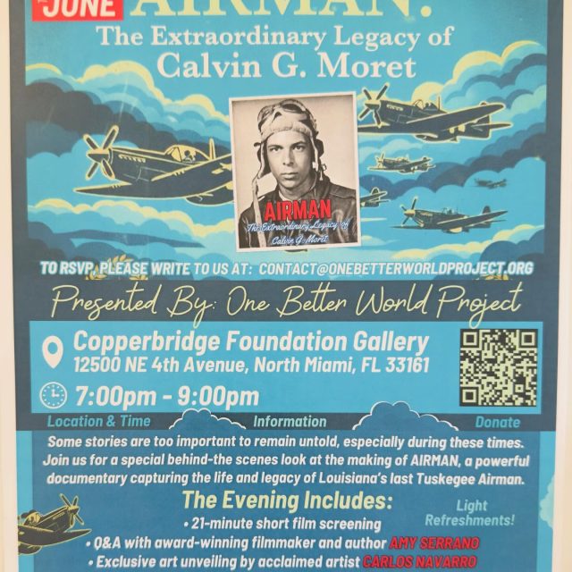 “The Copper”  is proud to share our space for a very special evening presented by One Better World Project:

“AIRMAN: The Extraordinary Legacy of Calvin G. Moret”

Join us for a behind-the-scenes look at the making of this powerful documentary capturing the life and legacy of Louisiana’s last Tuskegee Airman.

The Evening Includes:

🎥 21-minute short film screening

🎙️ Q&A with award-winning filmmaker & author Amy Serrano.

🖼️ Exclusive art unveiling by acclaimed artist Carlos Navarro.

✍️ On-site signing of limited-edition prints for new project donors.

🥂 Light refreshments!

📅 Thursday, June 25th

🕖 7:00 PM – 9:00 PM

📍 Copperbridge Foundation Gallery
12500 NE 4th Ave, North Miami, FL 33161

To RSVP: Link in Bio

Come celebrate a hero and experience the intersection of film, history & fine art. 

#CopperbridgeFoundation #Airman #TuskegeeAirmen #CalvinGMoret #NorthMiamiDocumentary BlackHistory OneBetterWorldProject FilmAndArt NorthMiamiEvents FloridaEvents