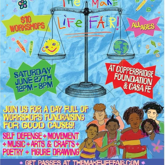 Today Saturday June 27th from 12-8pm@ The Copper!! “The Make Life Fair.”
Saturday, June 27 | 12:00 PM – 8:00 PM | At Copperbridge Foundation & Casa Fe.

A full day dedicated to creativity, featuring $10 workshops, an art exhibition, a market, food, and an open mic. Activities will include self-defense, movement, music, arts and crafts, poetry, and figure drawing—all to raise funds for good causes. Suitable for all ages. Passes available at themakelifefair.com.